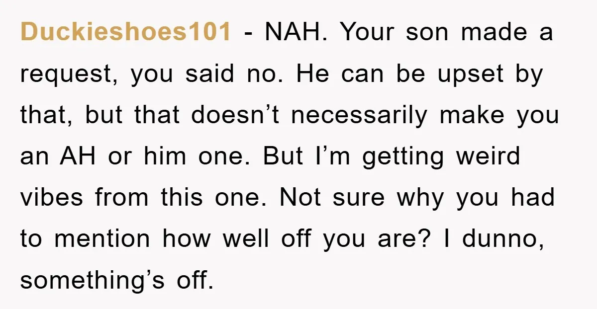 Duckieshoes101 − NAH. Your son made a request, you said no. He can be upset by that, but that doesn’t necessarily make you an AH or him one. But I’m...