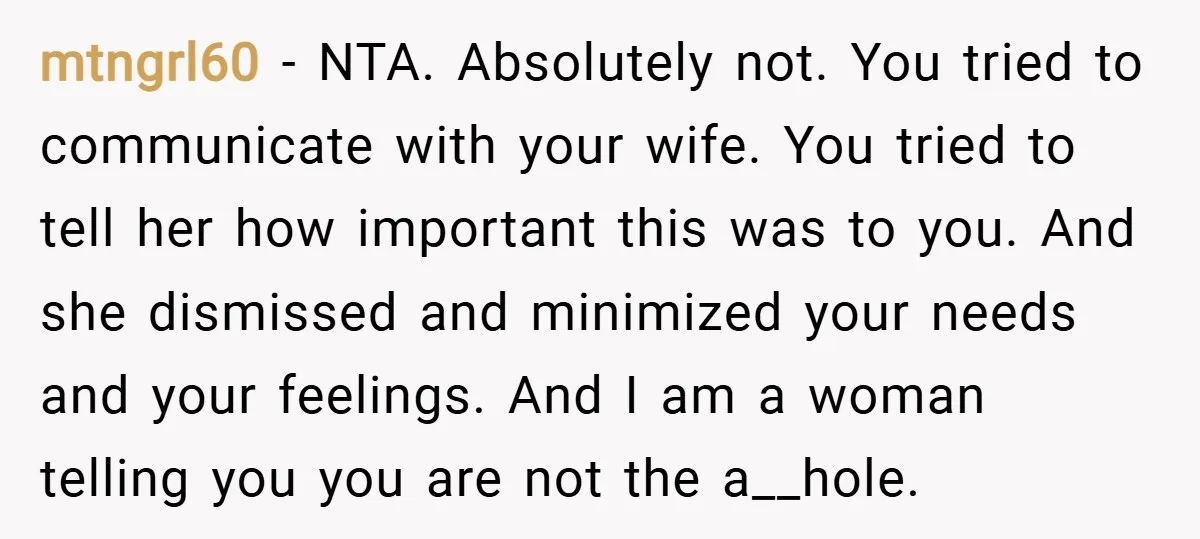 mtngrl60 − NTA. Absolutely not. You tried to communicate with your wife. You tried to tell her how important this was to you. And she dismissed and minimized your needs...