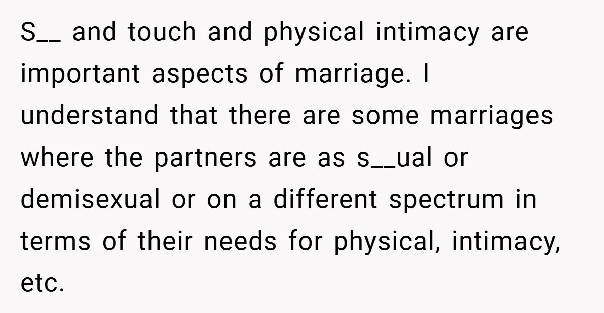S__ and touch and physical intimacy are important aspects of marriage. I understand that there are some marriages where the partners are as s__ual or demisexual or on a different...