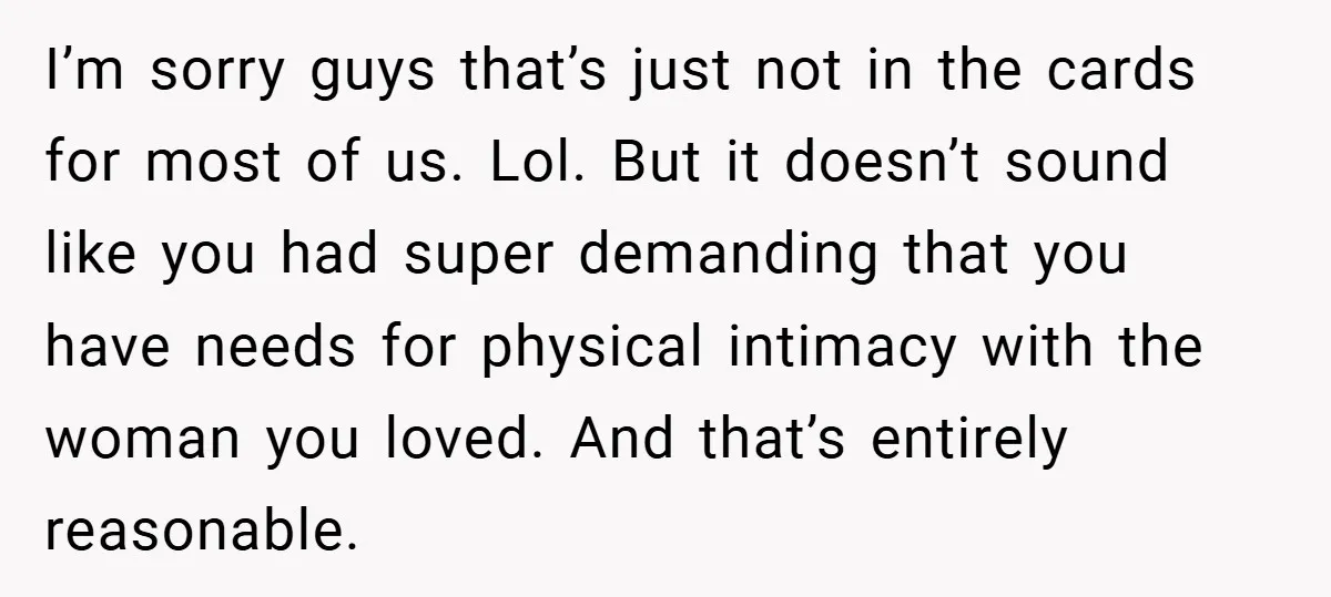 I’m sorry guys that’s just not in the cards for most of us. Lol. But it doesn’t sound like you had super demanding that you have needs for physical intimacy...