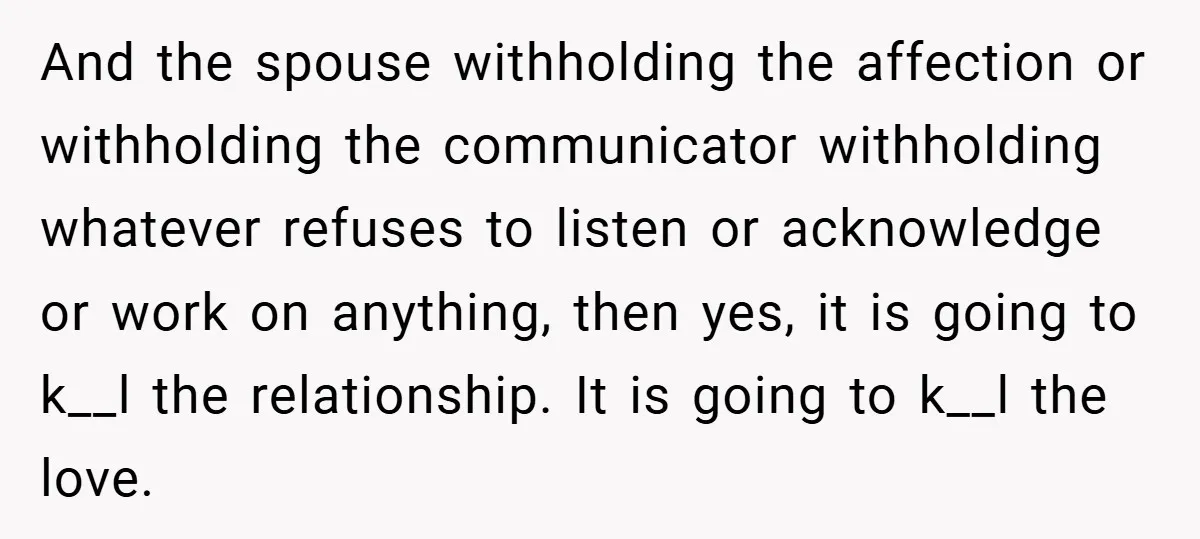 And the spouse withholding the affection or withholding the communicator withholding whatever refuses to listen or acknowledge or work on anything, then yes, it is going to k__l the relationship....