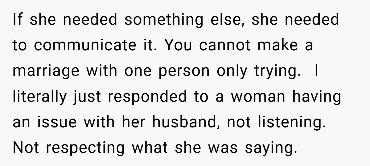 If she needed something else, she needed to communicate it. You cannot make a marriage with one person only trying. I literally just responded to a woman having an issue...