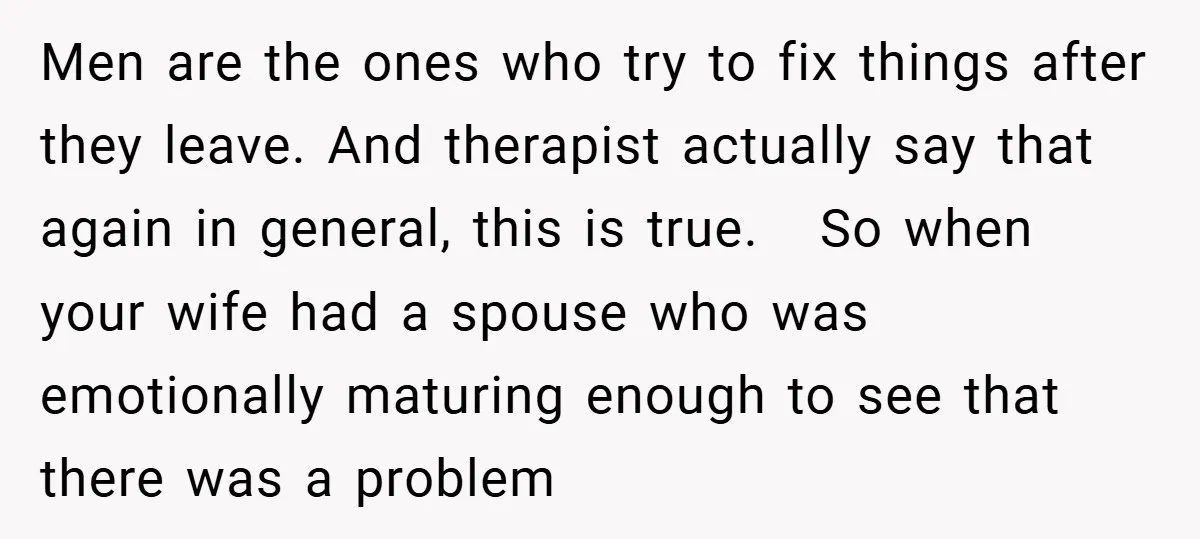 Men are the ones who try to fix things after they leave. And therapist actually say that again in general, this is true. So when your wife had a spouse...