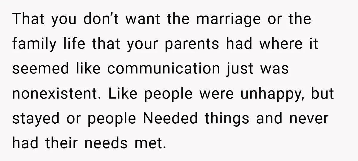 That you don’t want the marriage or the family life that your parents had where it seemed like communication just was nonexistent. Like people were unhappy, but stayed or people...