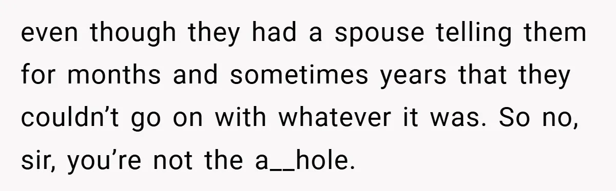 even though they had a spouse telling them for months and sometimes years that they couldn’t go on with whatever it was. So no, sir, you’re not the a__hole.