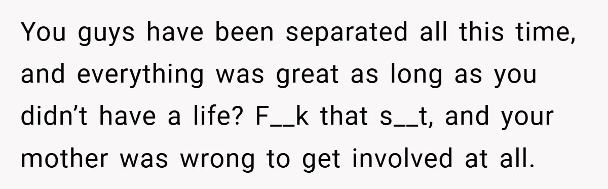 You guys have been separated all this time, and everything was great as long as you didn’t have a life? F__k that s__t, and your mother was wrong to get...