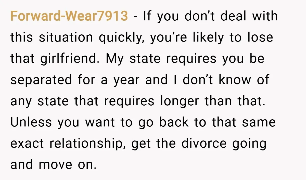 Forward-Wear7913 − If you don’t deal with this situation quickly, you’re likely to lose that girlfriend. My state requires you be separated for a year and I don’t know of...