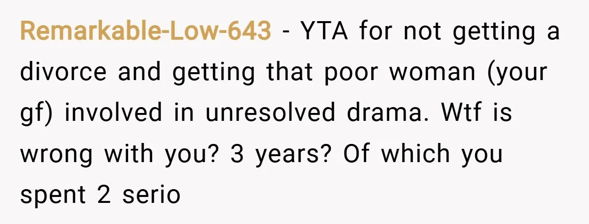 Remarkable-Low-643 − YTA for not getting a divorce and getting that poor woman (your gf) involved in unresolved drama. Wtf is wrong with you? 3 years? Of which you spent...