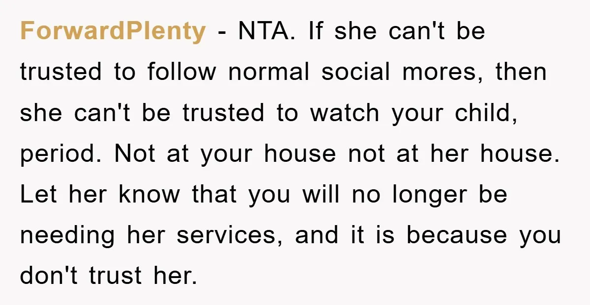 ForwardPlenty − NTA. If she can't be trusted to follow normal social mores, then she can't be trusted to watch your child, period. Not at your house not at her...