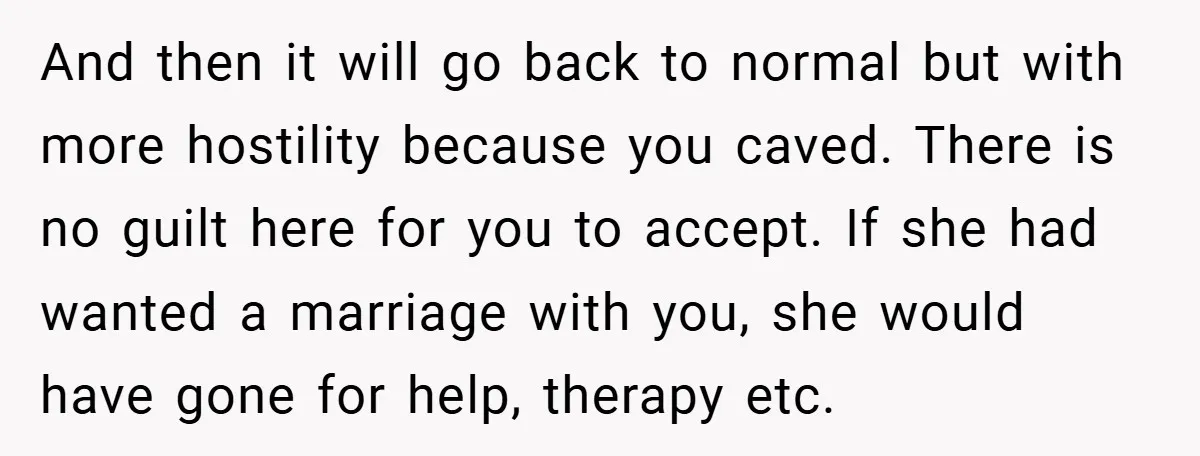 And then it will go back to normal but with more hostility because you caved. There is no guilt here for you to accept. If she had wanted a marriage...