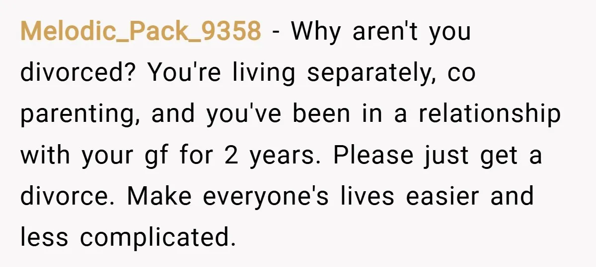 Melodic_Pack_9358 − Why aren't you divorced? You're living separately, co parenting, and you've been in a relationship with your gf for 2 years. Please just get a divorce. Make everyone's...