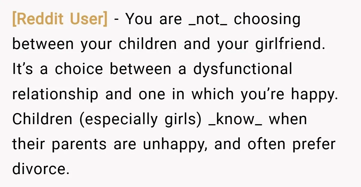 [Reddit User] − You are _not_ choosing between your children and your girlfriend. It’s a choice between a dysfunctional relationship and one in which you’re happy. Children (especially girls) _know_...