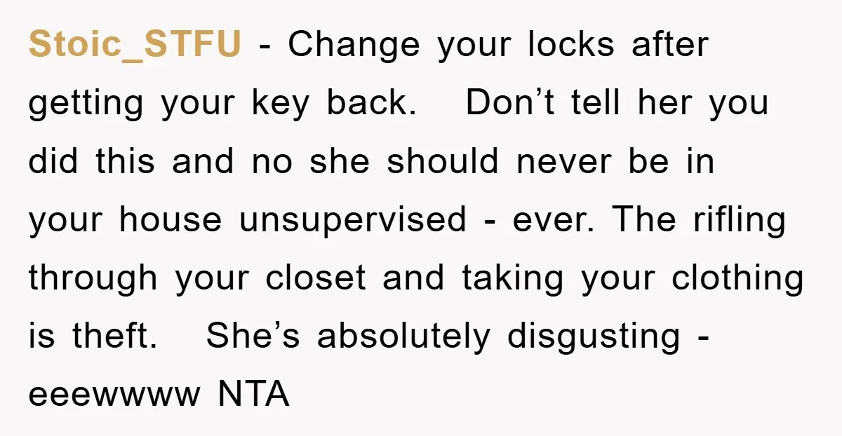 Stoic_STFU − Change your locks after getting your key back. Don’t tell her you did this and no she should never be in your house unsupervised - ever. The rifling...