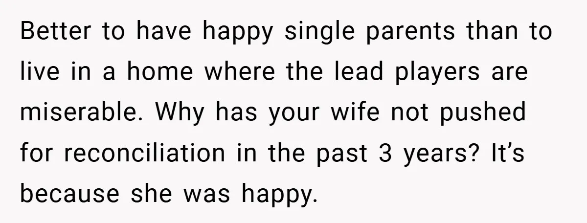 Better to have happy single parents than to live in a home where the lead players are miserable. Why has your wife not pushed for reconciliation in the past 3...