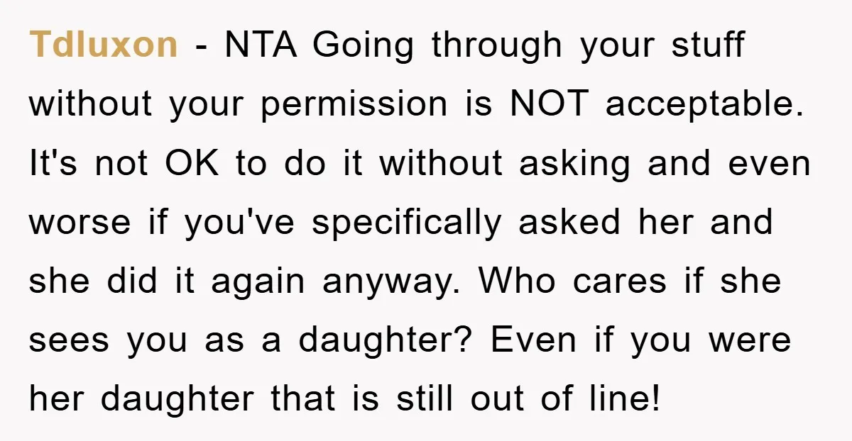 Tdluxon − NTA Going through your stuff without your permission is NOT acceptable. It's not OK to do it without asking and even worse if you've specifically asked her and...