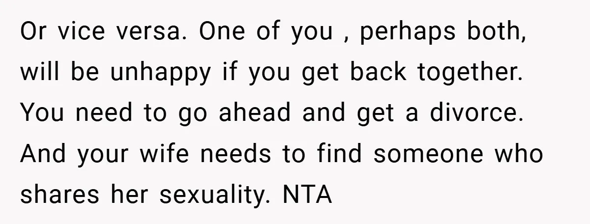 Or vice versa. One of you , perhaps both, will be unhappy if you get back together. You need to go ahead and get a divorce. And your wife needs...