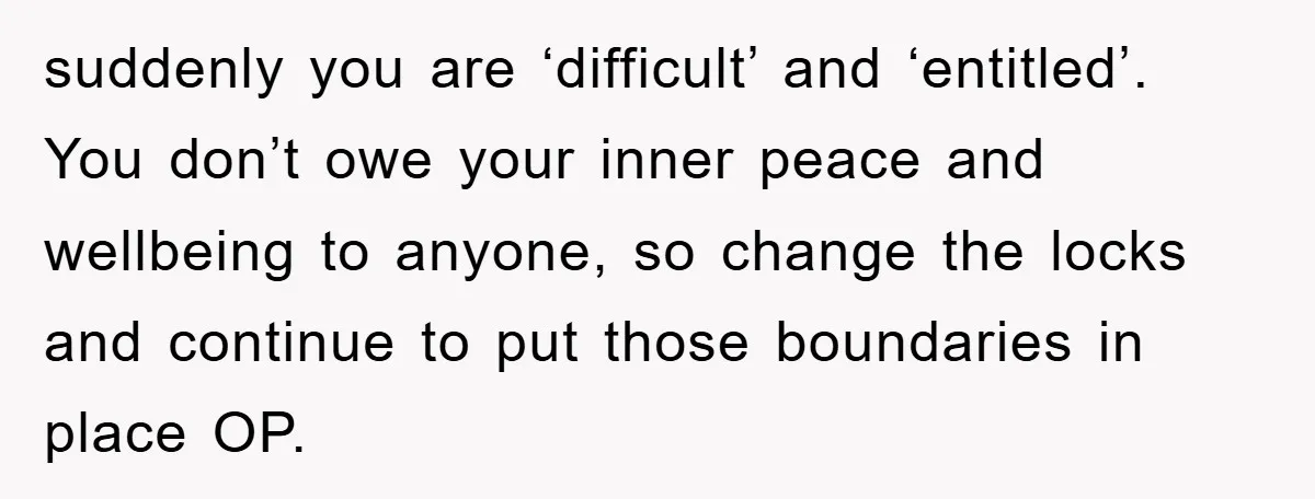 suddenly you are ‘difficult’ and ‘entitled’. You don’t owe your inner peace and wellbeing to anyone, so change the locks and continue to put those boundaries in place OP.