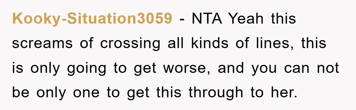 Kooky-Situation3059 − NTA Yeah this screams of crossing all kinds of lines, this is only going to get worse, and you can not be only one to get this through...
