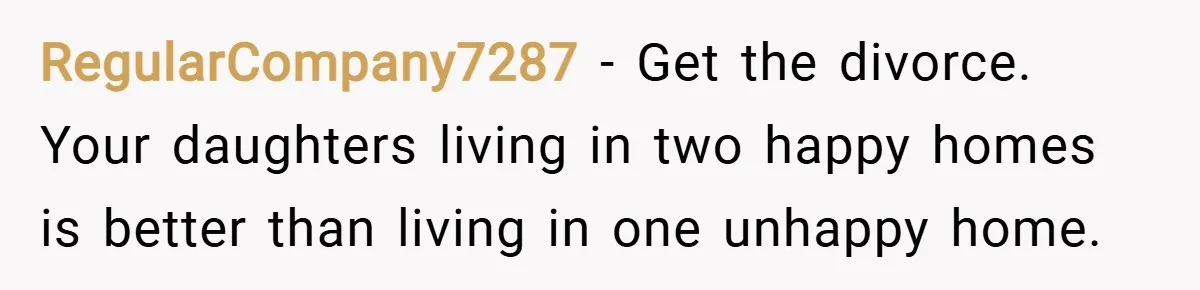 RegularCompany7287 − Get the divorce. Your daughters living in two happy homes is better than living in one unhappy home.