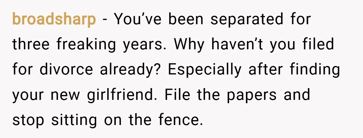 broadsharp − You’ve been separated for three freaking years. Why haven’t you filed for divorce already? Especially after finding your new girlfriend. File the papers and stop sitting on the...