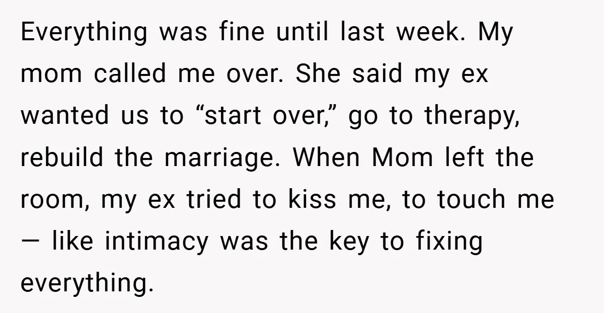 Everything was fine until last week. My mom called me over. She said my ex wanted us to “start over,” go to therapy, rebuild the marriage. When Mom left the...