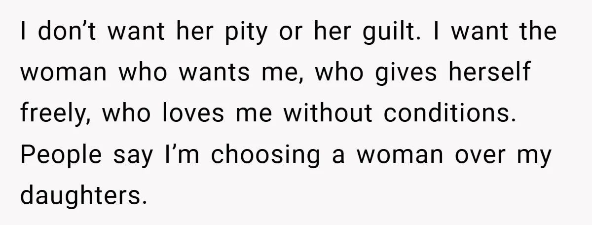 I don’t want her pity or her guilt. I want the woman who wants me, who gives herself freely, who loves me without conditions. People say I’m choosing a woman...