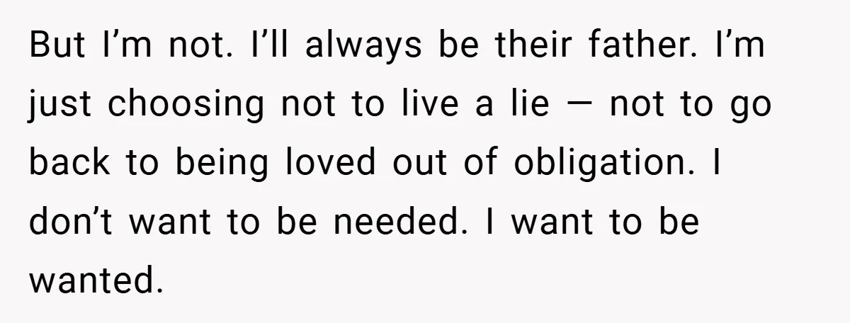 But I’m not. I’ll always be their father. I’m just choosing not to live a lie — not to go back to being loved out of obligation. I don’t want...