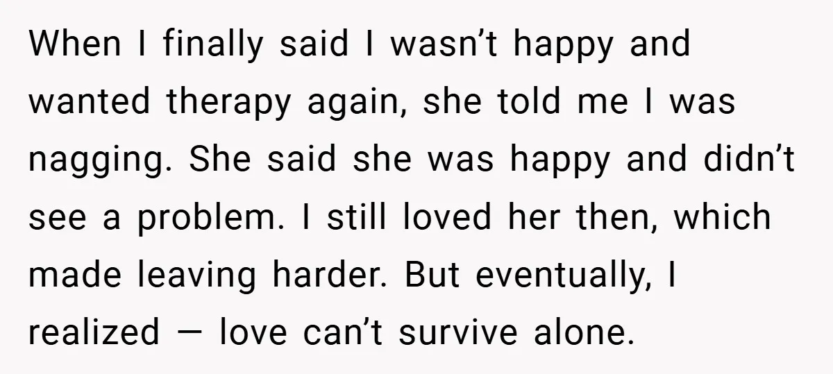 When I finally said I wasn’t happy and wanted therapy again, she told me I was nagging. She said she was happy and didn’t see a problem. I still loved...