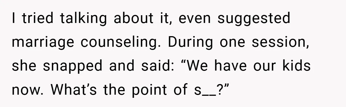 I tried talking about it, even suggested marriage counseling. During one session, she snapped and said: “We have our kids now. What’s the point of s__?”