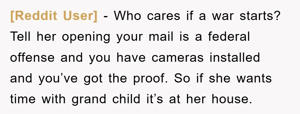 [Reddit User] − Who cares if a war starts? Tell her opening your mail is a federal offense and you have cameras installed and you’ve got the proof. So if...