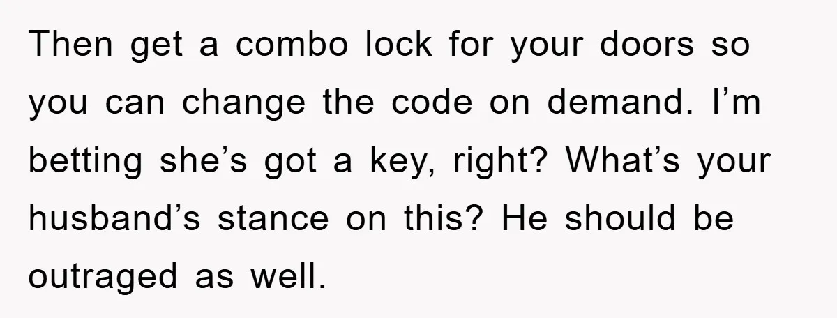 Then get a combo lock for your doors so you can change the code on demand. I’m betting she’s got a key, right? What’s your husband’s stance on this? He...