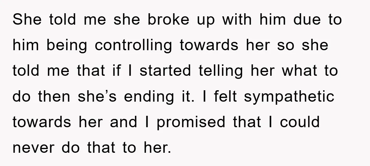 She told me she broke up with him due to him being controlling towards her so she told me that if I started telling her what to do then she’s...