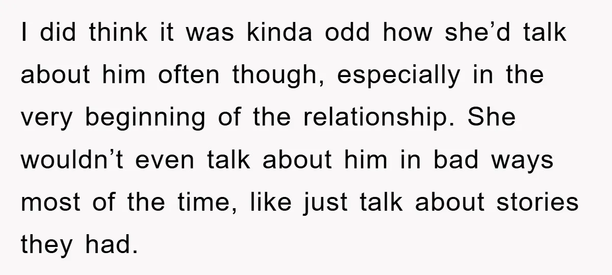 I did think it was kinda odd how she’d talk about him often though, especially in the very beginning of the relationship. She wouldn’t even talk about him in bad...