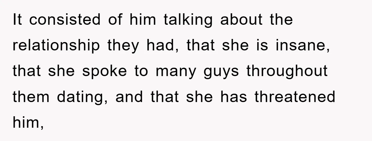 It consisted of him talking about the relationship they had, that she is insane, that she spoke to many guys throughout them dating, and that she has threatened him,