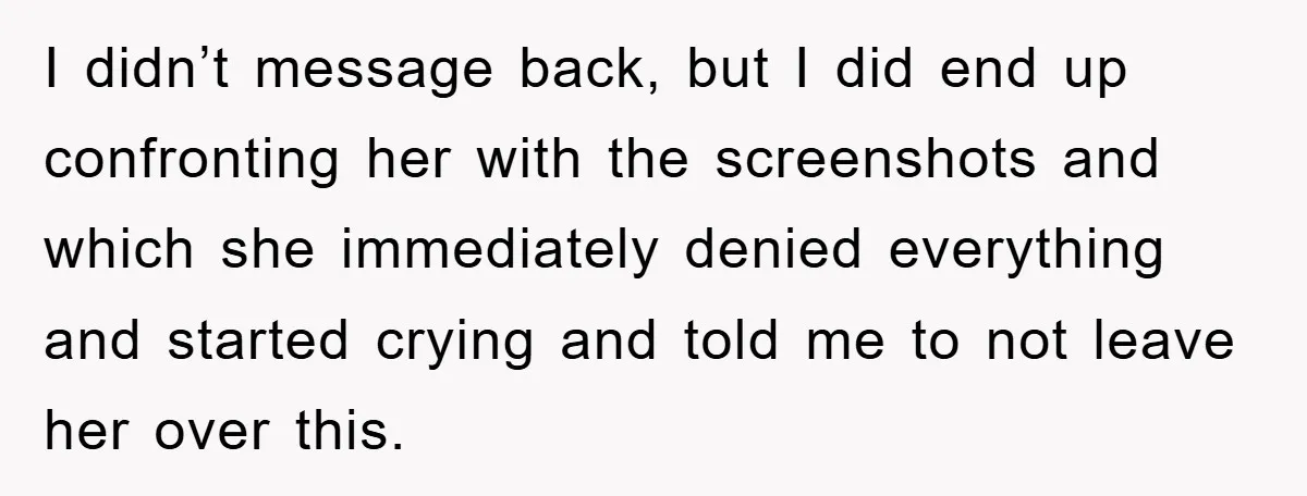 I didn’t message back, but I did end up confronting her with the screenshots and which she immediately denied everything and started crying and told me to not leave her...