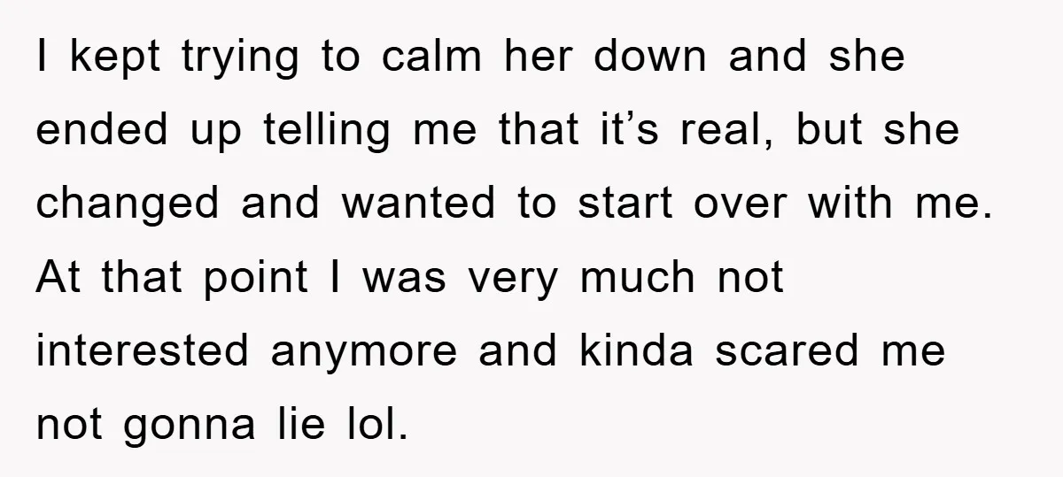 I kept trying to calm her down and she ended up telling me that it’s real, but she changed and wanted to start over with me. At that point I...