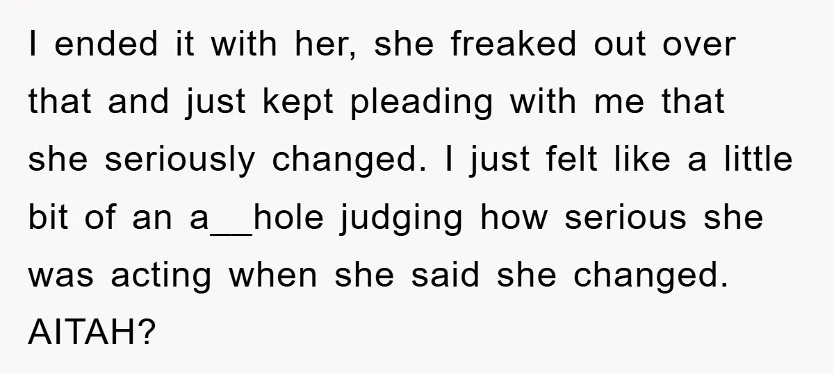 I ended it with her, she freaked out over that and just kept pleading with me that she seriously changed. I just felt like a little bit of an a__hole...
