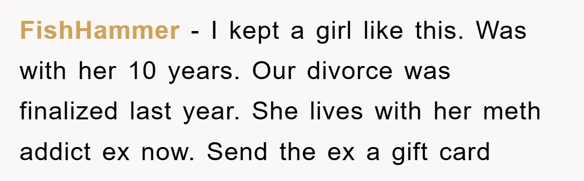 FishHammer − I kept a girl like this. Was with her 10 years. Our divorce was finalized last year. She lives with her meth addict ex now. Send the ex...