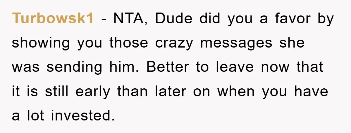 Turbowsk1 − NTA, Dude did you a favor by showing you those crazy messages she was sending him. Better to leave now that it is still early than later on...