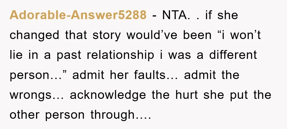 Adorable-Answer5288 − NTA. . if she changed that story would’ve been “i won’t lie in a past relationship i was a different person…” admit her faults… admit the wrongs… acknowledge...