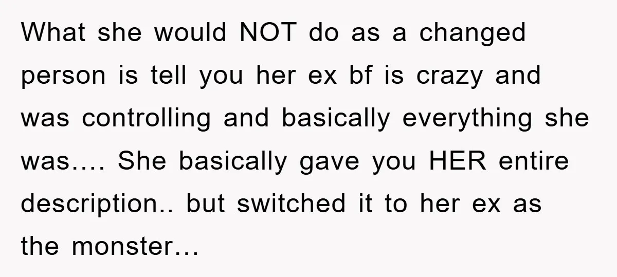 What she would NOT do as a changed person is tell you her ex bf is crazy and was controlling and basically everything she was…. She basically gave you HER...