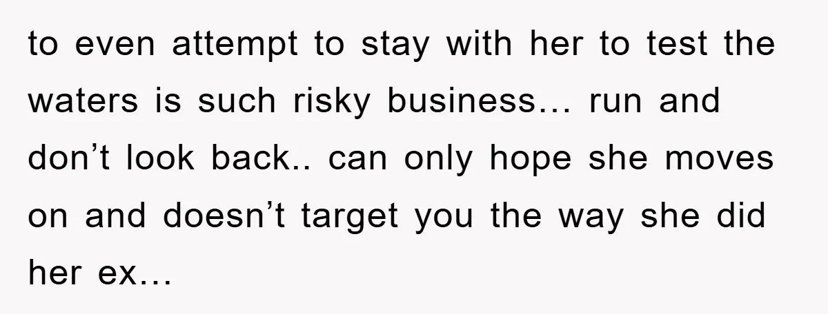 to even attempt to stay with her to test the waters is such risky business… run and don’t look back.. can only hope she moves on and doesn’t target you...