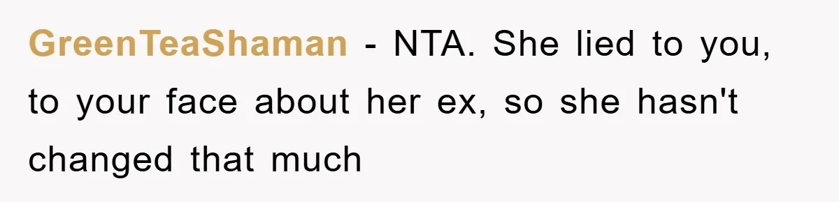 GreenTeaShaman − NTA. She lied to you, to your face about her ex, so she hasn't changed that much