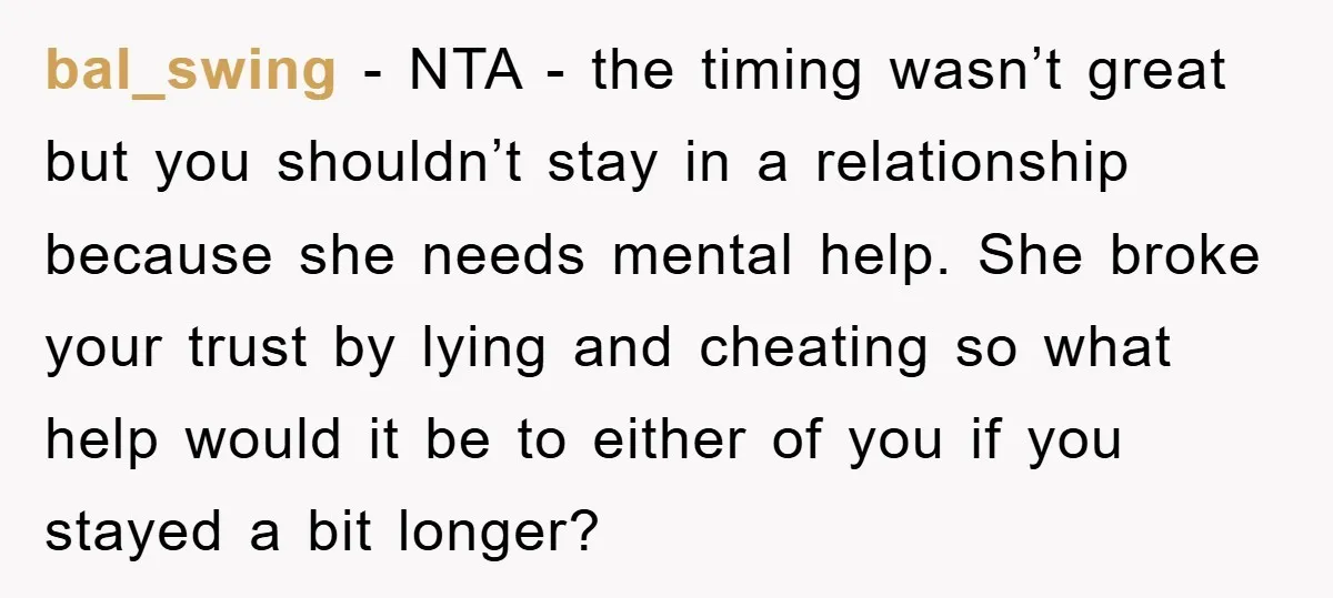 bal_swing − NTA - the timing wasn’t great but you shouldn’t stay in a relationship because she needs mental help. She broke your trust by lying and cheating so what...