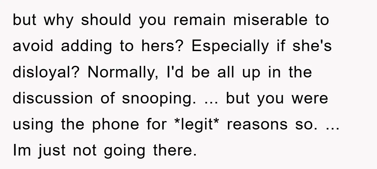 but why should you remain miserable to avoid adding to hers? Especially if she's disloyal? Normally, I'd be all up in the discussion of snooping. ... but you were using...