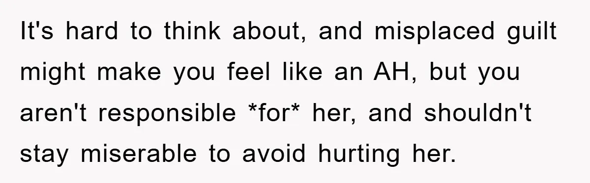 It's hard to think about, and misplaced guilt might make you feel like an AH, but you aren't responsible *for* her, and shouldn't stay miserable to avoid hurting her.
