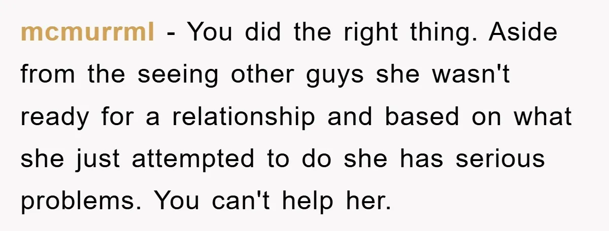 mcmurrml − You did the right thing. Aside from the seeing other guys she wasn't ready for a relationship and based on what she just attempted to do she has...
