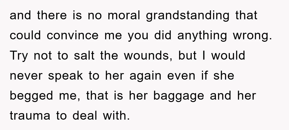 and there is no moral grandstanding that could convince me you did anything wrong. Try not to salt the wounds, but I would never speak to her again even if...