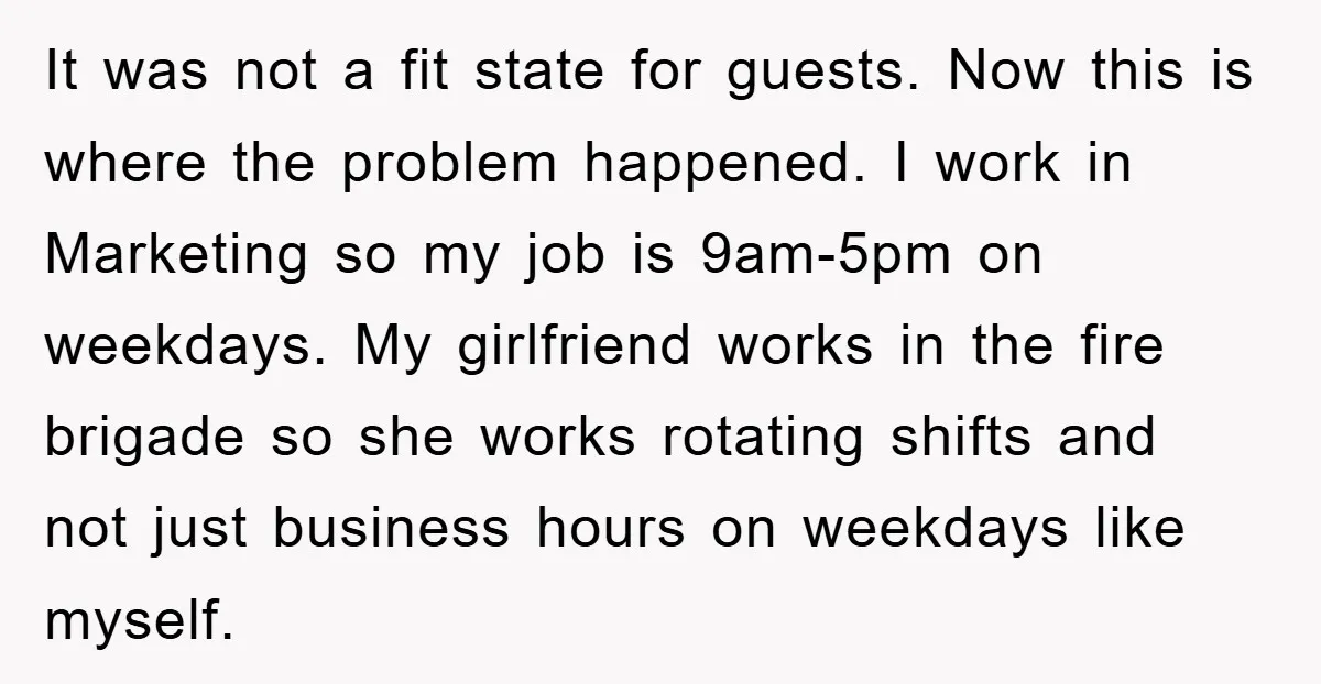 It was not a fit state for guests. Now this is where the problem happened. I work in Marketing so my job is 9am-5pm on weekdays. My girlfriend works in...
