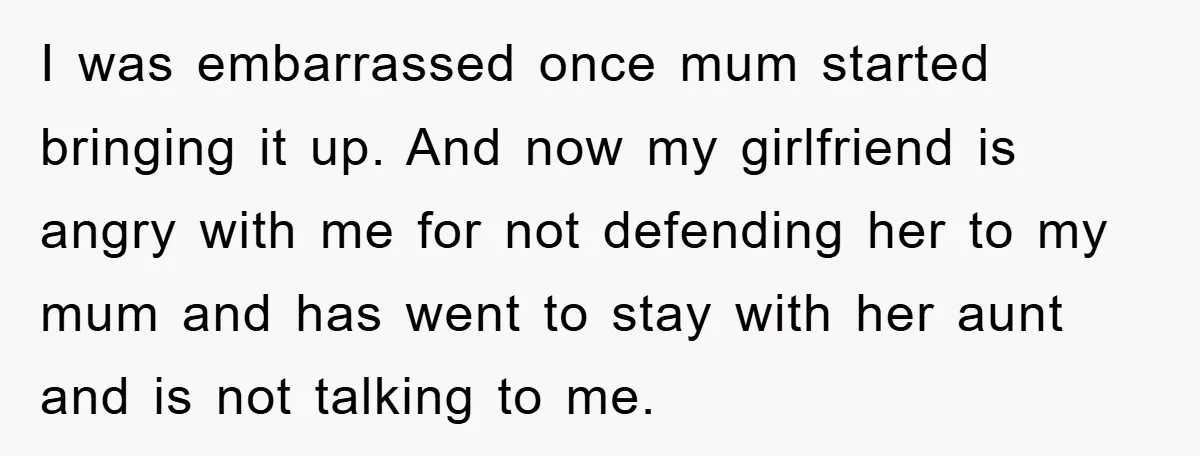I was embarrassed once mum started bringing it up. And now my girlfriend is angry with me for not defending her to my mum and has went to stay with...